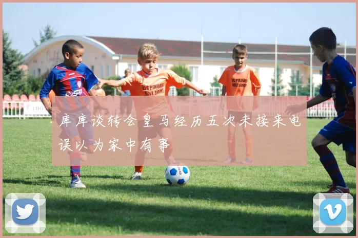 库库谈转会皇马经历五次未接来电误以为家中有事
