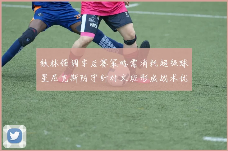 铁林强调季后赛策略需消耗超级球星尼克斯防守针对文班形成战术优势