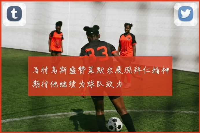 马特乌斯盛赞莱默尔展现拜仁精神期待他继续为球队效力