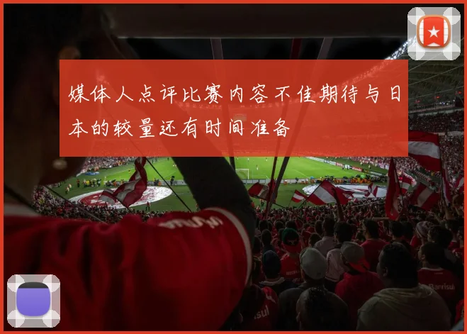 媒体人点评比赛内容不佳期待与日本的较量还有时间准备