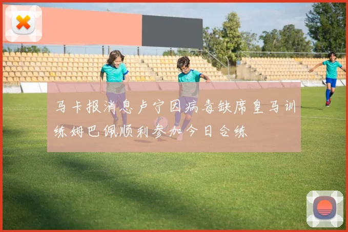 马卡报消息卢宁因病毒缺席皇马训练姆巴佩顺利参加今日合练