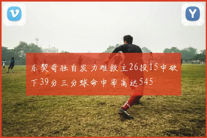 东契奇独自发力难救主26投15中砍下39分三分球命中率高达545