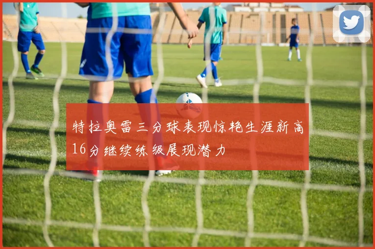 特拉奥雷三分球表现惊艳生涯新高16分继续练级展现潜力