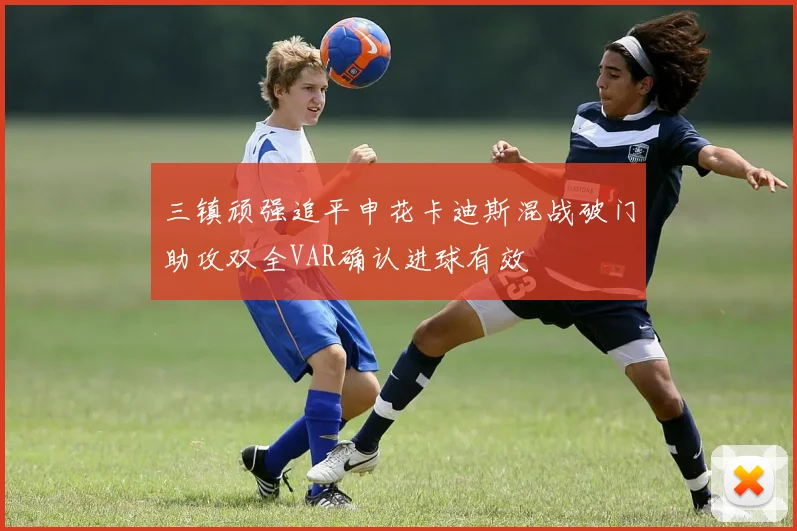 三镇顽强追平申花卡迪斯混战破门助攻双全VAR确认进球有效