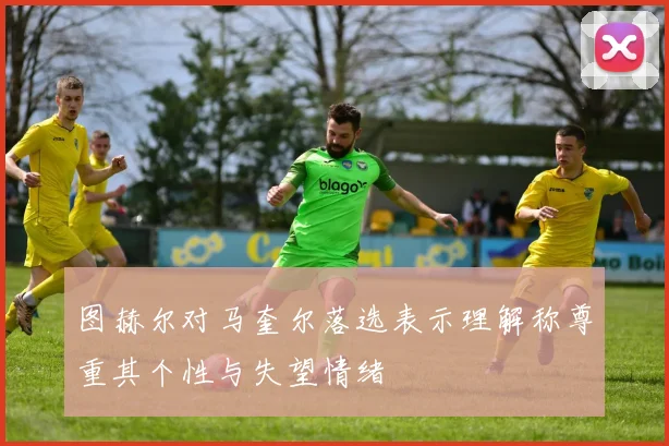 图赫尔对马奎尔落选表示理解称尊重其个性与失望情绪