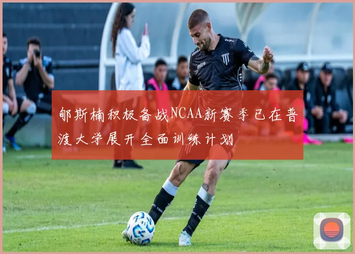 郇斯楠积极备战NCAA新赛季已在普渡大学展开全面训练计划