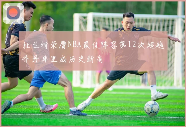 杜兰特荣膺NBA最佳阵容第12次超越乔丹库里成历史新高
