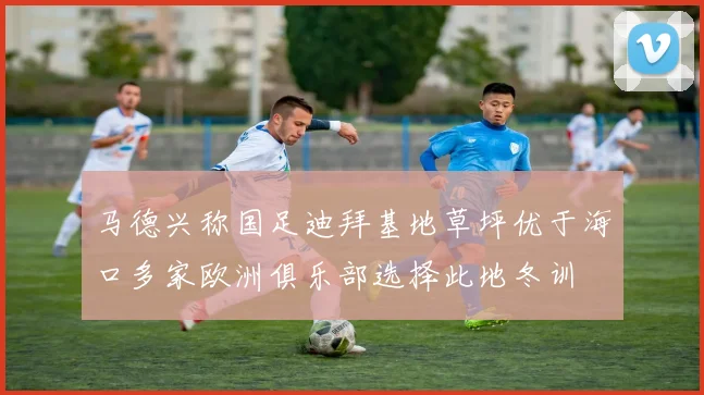 马德兴称国足迪拜基地草坪优于海口多家欧洲俱乐部选择此地冬训