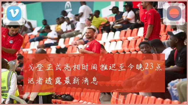 戈登正式亮相时间推迟至今晚23点记者透露最新消息