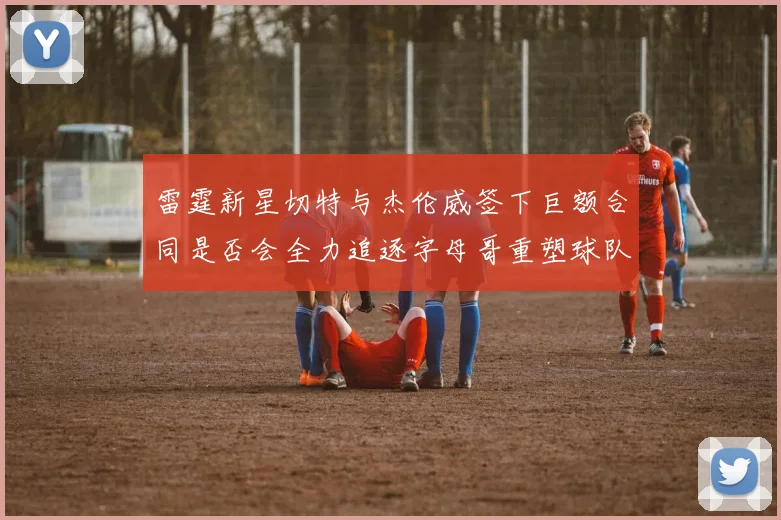 雷霆新星切特与杰伦威签下巨额合同是否会全力追逐字母哥重塑球队实力