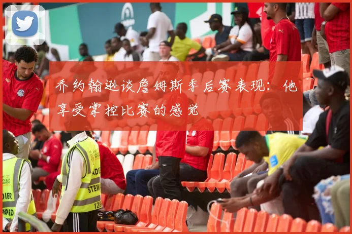 乔约翰逊谈詹姆斯季后赛表现：他享受掌控比赛的感觉