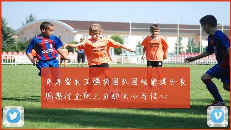 库库雷利亚强调团队团结能提升表现期待全取三分的决心与信心