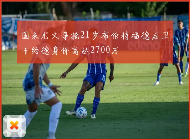 国米尤文争抢21岁布伦特福德后卫卡约德身价高达2700万