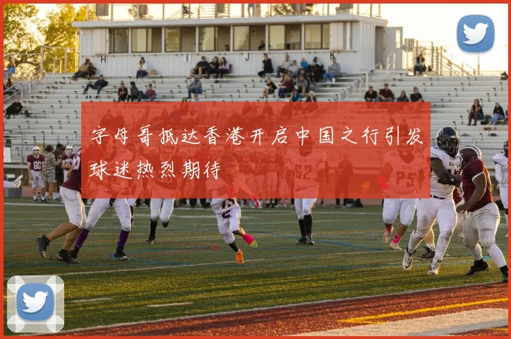 字母哥抵达香港开启中国之行引发球迷热烈期待