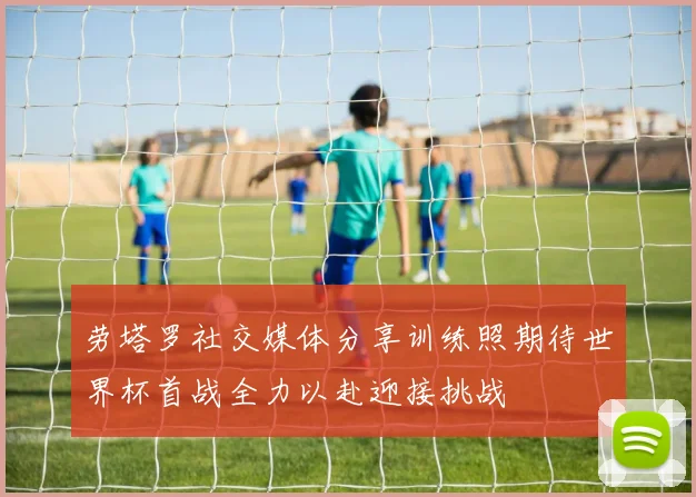 劳塔罗社交媒体分享训练照期待世界杯首战全力以赴迎接挑战
