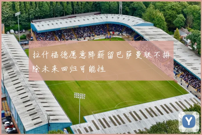 拉什福德愿意降薪留巴萨曼联不排除未来回归可能性