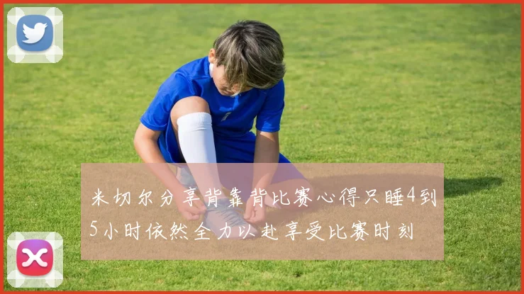 米切尔分享背靠背比赛心得只睡4到5小时依然全力以赴享受比赛时刻