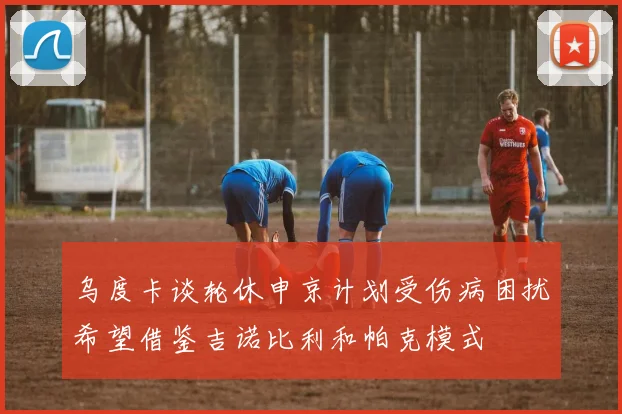 乌度卡谈轮休申京计划受伤病困扰希望借鉴吉诺比利和帕克模式