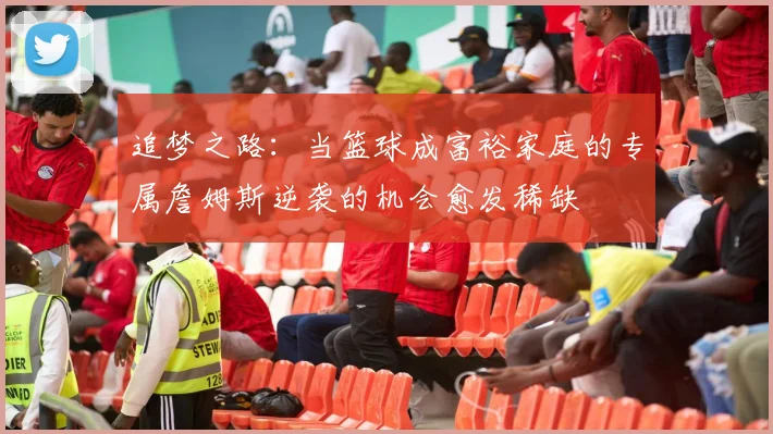 追梦之路：当篮球成富裕家庭的专属詹姆斯逆袭的机会愈发稀缺
