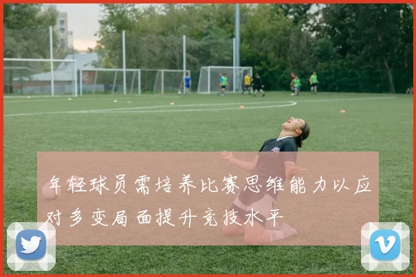 年轻球员需培养比赛思维能力以应对多变局面提升竞技水平