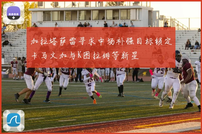 加拉塔萨雷寻求中场补强目标锁定卡马文加与K图拉姆等新星