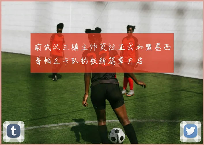 前武汉三镇主帅莫拉正式加盟墨西哥帕丘卡队执教新篇章开启
