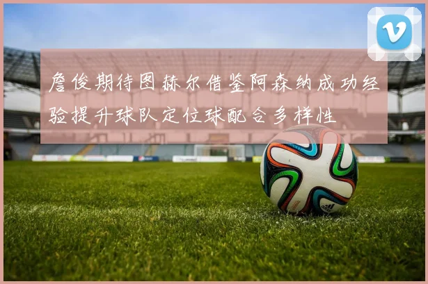 詹俊期待图赫尔借鉴阿森纳成功经验提升球队定位球配合多样性