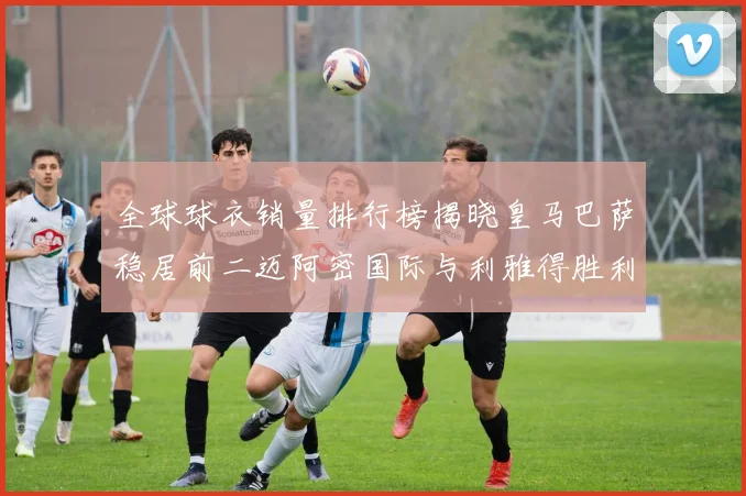 全球球衣销量排行榜揭晓皇马巴萨稳居前二迈阿密国际与利雅得胜利表现抢眼